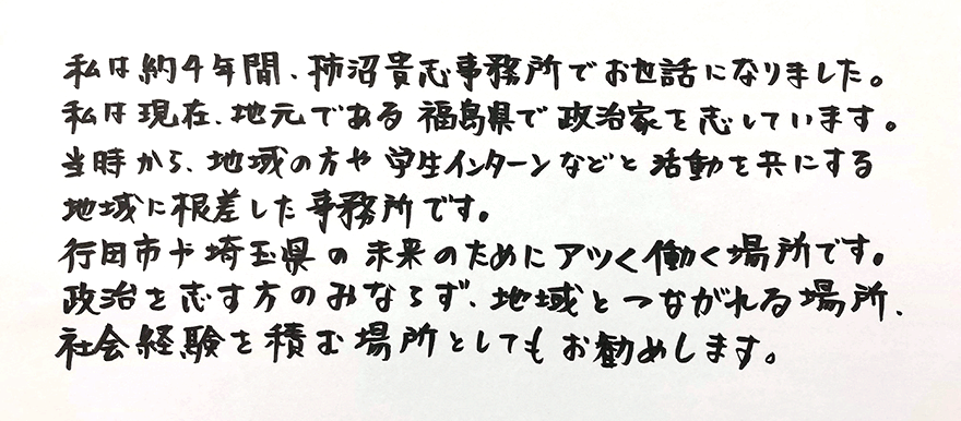 「私は約4年間、柿沼貴志事務所でお世話になりました。
私は現在、地元である福島県で政治家を志しています。
当時から、地域の方や学生インターンなどと活動を共にする地域に根差した事務所です。
行田市や埼玉県の未来のためにアツく働く場所です。
政治を志す方のみならず、地域ともつながれる場所、社会経験を積む場所としてもお勧めします。」